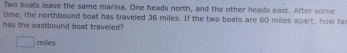 Two boats leave the same marina. One heads north, and the other heads east. After some 
time, the northbound boat has traveled 36 miles. If the two boats are 60 miles apart, how fa 
has the eastbound boat travelled?
miles