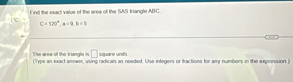 Find the exact value of the area of the SAS triangle ABC.
C=120°, a=9, b=5
The area of the triangle is □ square units. 
(Type an exact answer, using radicals as needed. Use integers or fractions for any numbers in the expression.)