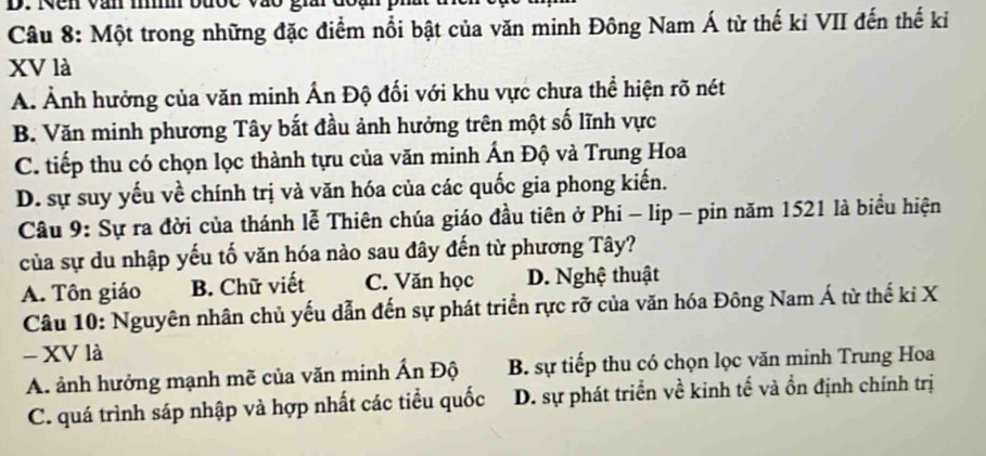 Nên văn m u c v à o gii d o 
Câu 8: Một trong những đặc điểm nổi bật của văn minh Đông Nam Á từ thế kỉ VII đến thế kỉ
XV là
A. Ảnh hưởng của văn minh Ấn Độ đối với khu vực chưa thể hiện rõ nét
B. Văn minh phương Tây bắt đầu ảnh hưởng trên một số lĩnh vực
C. tiếp thu có chọn lọc thành tựu của văn minh Ấn Độ và Trung Hoa
D. sự suy yếu về chính trị và văn hóa của các quốc gia phong kiến.
Câu 9: Sự ra đời của thánh lễ Thiên chúa giáo đầu tiên ở Phi - lip - pin năm 1521 là biểu hiện
của sự du nhập yếu tố văn hóa nào sau đây đến từ phương Tây?
A. Tôn giáo B. Chữ viết C. Văn học D. Nghệ thuật
Câu 10: Nguyên nhân chủ yếu dẫn đến sự phát triển rực rỡ của văn hóa Đông Nam Á từ thế kỉ X
- XV là
A. ảnh hưởng mạnh mẽ của văn minh Ấn Độ B. sự tiếp thu có chọn lọc văn minh Trung Hoa
C. quá trình sáp nhập và hợp nhất các tiểu quốc D. sự phát triển về kinh tế và ồn định chính trị