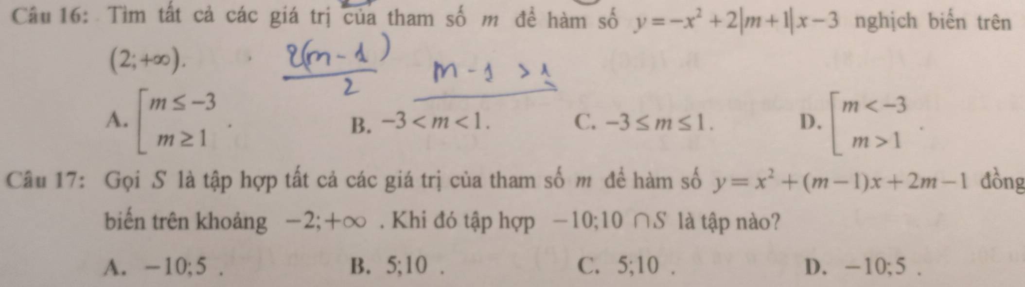 Tìm tất cả các giá trị của tham số m đề hàm số y=-x^2+2|m+1|x-3 nghịch biến trên
(2;+∈fty ).
A. beginarrayl m≤ -3 m≥ 1endarray. beginarrayl m 1endarray..
B. -3 . C. -3≤ m≤ 1. D.
Câu 17: Gọi S là tập hợp tất cả các giá trị của tham số m để hàm số y=x^2+(m-1)x+2m-1 đồng
biến trên khoảng −2; +∞. Khi đó tập hợp −10; 10 ∩S là tập nào?
A. -10; 5. B. 5; 10 C. 5; 10 D. -10; 5.