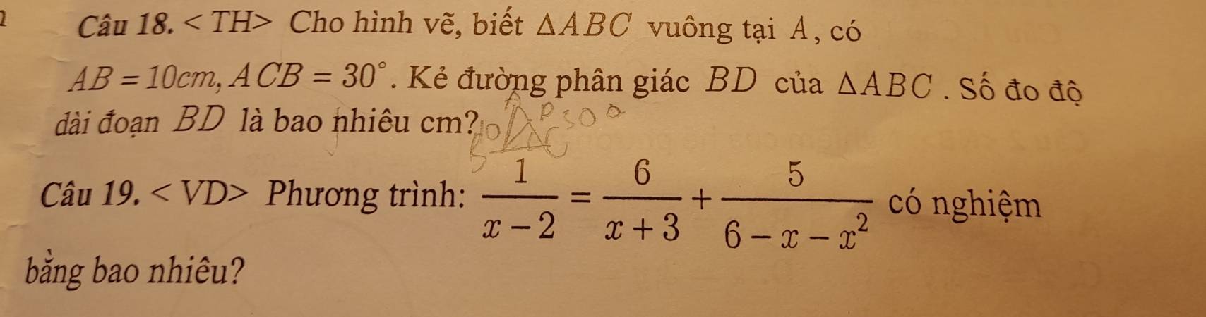 Cho hình vẽ, biết △ ABC vuông tại A, có
AB=10cm, ACB=30°. Kẻ đường phân giác BD của △ ABC. Số đo độ 
đài đoạn BD là bao nhiêu cm? 
Câu 19. Phương trình:  1/x-2 = 6/x+3 + 5/6-x-x^2  có nghiệm 
bằng bao nhiêu?