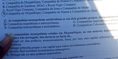 A. Companhia de Moçambique, Companhia de Niassa é Compana de
B. Companhia de Zambeze, BSAC e Royal Niger Company.
C. Royal Niger Company, Companhia de Sena e Companhia de Madal.
D>Companhia de Moçambique, Companhia de Niassa e Companhia de Gaza.
37. As companhias monopolistas subdividiam-se em dois grandes grupos, designadamen
A Companhias majestáticas e metropolitanas. C. Companhias majestáticas e arreno
B. Companhias metropolitanas e arrendatárias. D. Companhias Coloniais e metropo
38 companhias monopolistas criadas em Moçambique, na sua maioria dependiam
geiro não português. Isto devia-se ao facto de...
colónias. ortugal ser uma potência, economicamente, fraca, por isso, sem capital suficiente par
Portugal pretendia poupar o seu capital para outros investimentos prioritários.
E. ser mais fácil mobilizar investimentos estrangeiros.
D. Portugal não ser uma potência imperialista.
ento que consistía em...