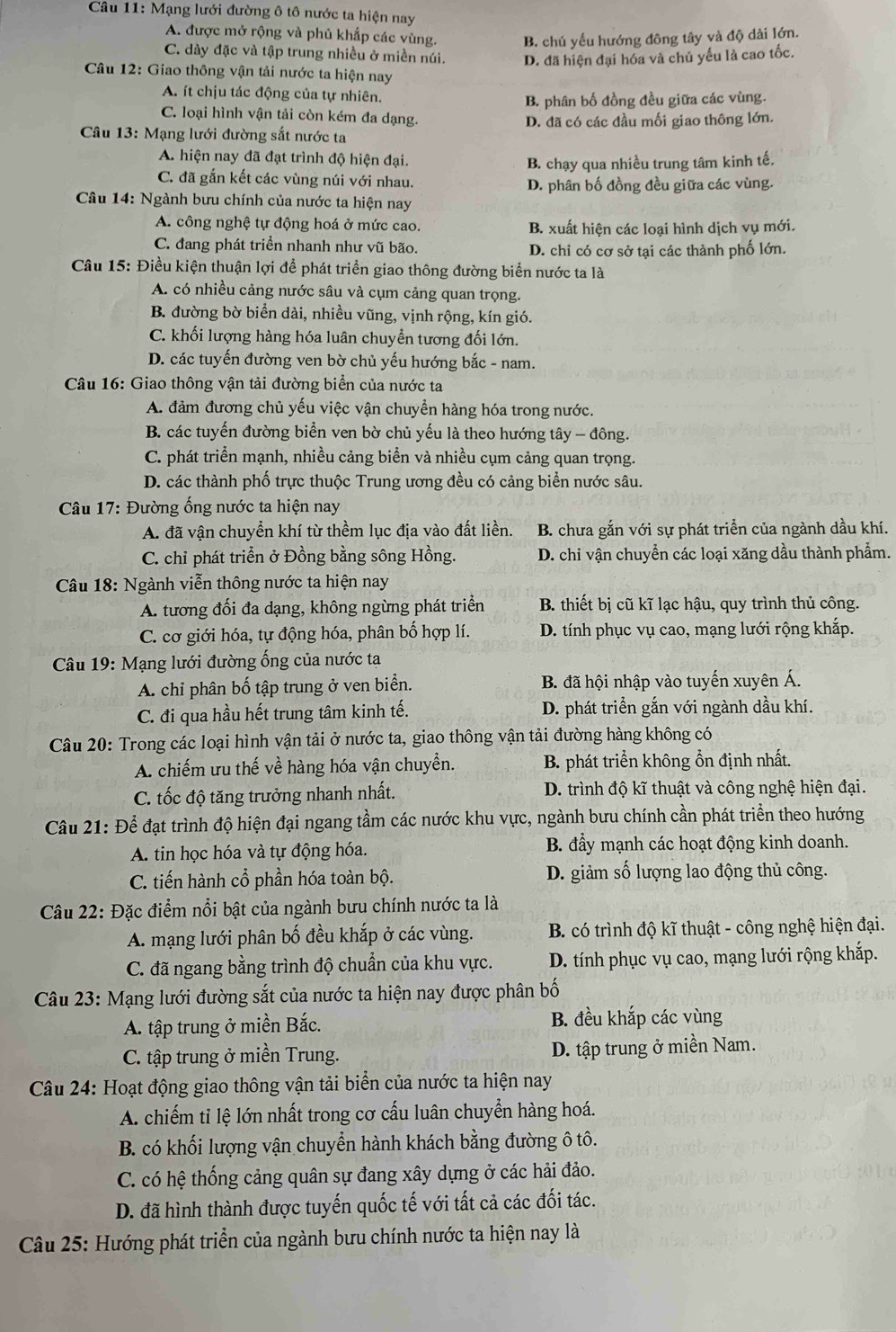 Mạng lưới đường ô tô nước ta hiện nay
A. được mở rộng và phủ khắp các vùng. B. chủ yếu hướng đông tây và độ dài lớn.
C. dày đặc và tập trung nhiều ở miền núi. D. đã hiện đại hóa và chủ yếu là cao tốc.
Câu 12: Giao thông vận tải nước ta hiện nay
A. ít chịu tác động của tự nhiên.
B. phân bố đồng đều giữa các vùng.
C. loại hình vận tải còn kém đa dạng.
D. đã có các đầu mối giao thông lớn.
Câu 13: Mạng lưới đường sắt nước ta
A. hiện nay đã đạt trình độ hiện đại.
B. chạy qua nhiều trung tâm kinh tế.
C. đã gắn kết các vùng núi với nhau.
D. phân bố đồng đều giữa các vùng.
Câu 14: Ngành bưu chính của nước ta hiện nay
A. công nghệ tự động hoá ở mức cao. B. xuất hiện các loại hình dịch vụ mới.
C. đang phát triển nhanh như vũ bão. D. chỉ có cơ sở tại các thành phố lớn.
Câu 15: Điều kiện thuận lợi để phát triển giao thông đường biển nước ta là
A. có nhiều cảng nước sâu và cụm cảng quan trọng.
B. đường bờ biển dài, nhiều vũng, vịnh rộng, kín gió.
C. khối lượng hàng hóa luân chuyển tương đối lớn.
D. các tuyến đường ven bờ chủ yếu hướng bắc - nam.
Câu 16: Giao thông vận tải đường biển của nước ta
A. đảm đương chủ yếu việc vận chuyền hàng hóa trong nước.
B. các tuyến đường biển ven bờ chủ yếu là theo hướng tây - đông.
C. phát triển mạnh, nhiều cảng biển và nhiều cụm cảng quan trọng.
D. các thành phố trực thuộc Trung ương đều có cảng biển nước sâu.
Câu 17: Đường ống nước ta hiện nay
A. đã vận chuyển khí từ thềm lục địa vào đất liền. B. chưa gắn với sự phát triển của ngành dầu khí.
C. chỉ phát triển ở Đồng bằng sông Hồng. D. chỉ vận chuyển các loại xăng dầu thành phẩm.
Câu 18: Ngành viễn thông nước ta hiện nay
A. tương đối đa dạng, không ngừng phát triển B. thiết bị cũ kĩ lạc hậu, quy trình thủ công.
C. cơ giới hóa, tự động hóa, phân bố hợp lí. D. tính phục vụ cao, mạng lưới rộng khắp.
Câu 19: Mạng lưới đường ống của nước ta
A. chỉ phân bố tập trung ở ven biển. B. đã hội nhập vào tuyến xuyên Á.
C. đi qua hầu hết trung tâm kinh tế. D. phát triển gắn với ngành dầu khí.
Câu 20: Trong các loại hình vận tải ở nước ta, giao thông vận tải đường hàng không có
A. chiếm ưu thế về hàng hóa vận chuyển. B. phát triển không ổn định nhất.
C. tốc độ tăng trưởng nhanh nhất. D. trình độ kĩ thuật và công nghệ hiện đại.
Câu 21: Để đạt trình độ hiện đại ngang tầm các nước khu vực, ngành bưu chính cần phát triển theo hướng
A. tin học hóa và tự động hóa. B. đẩy mạnh các hoạt động kinh doanh.
C. tiến hành cổ phần hóa toàn bộ. D. giảm số lượng lao động thủ công.
Câu 22: Đặc điểm nổi bật của ngành bưu chính nước ta là
A. mạng lưới phân bố đều khắp ở các vùng. B. có trình độ kĩ thuật - công nghệ hiện đại.
C. đã ngang bằng trình độ chuẩn của khu vực. D. tính phục vụ cao, mạng lưới rộng khắp.
Câu 23: Mạng lưới đường sắt của nước ta hiện nay được phân bố
A. tập trung ở miền Bắc. B. đều khắp các vùng
C. tập trung ở miền Trung. D. tập trung ở miền Nam.
Câu 24: Hoạt động giao thông vận tải biển của nước ta hiện nay
A. chiếm tỉ lệ lớn nhất trong cơ cấu luân chuyển hàng hoá.
B. có khối lượng vận chuyển hành khách bằng đường ô tô.
C. có hệ thống cảng quân sự đang xây dựng ở các hải đảo.
D. đã hình thành được tuyến quốc tế với tất cả các đối tác.
Câu 25: Hướng phát triển của ngành bưu chính nước ta hiện nay là