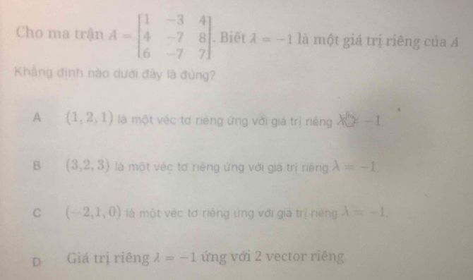 Cho ma trận A=beginbmatrix 1&-3&4 4&-7&8 6&-7&7endbmatrix. Biết lambda =-1 là một giá trị riêng của A
Khẳng định nào dưới đây là đùng?
A (1,2,1) là một véc tơ riêng ứng với giá trị riêng X'(y-1)=-1
B (3,2,3) là một véc tơ riêng ứng với giả trị riêng lambda =-1.
C (-2,1,0) là một véc tơ riếng ứng với giả trị niệng lambda =-1.
D Giá trị riêng lambda =-1 ứng với 2 vector riêng