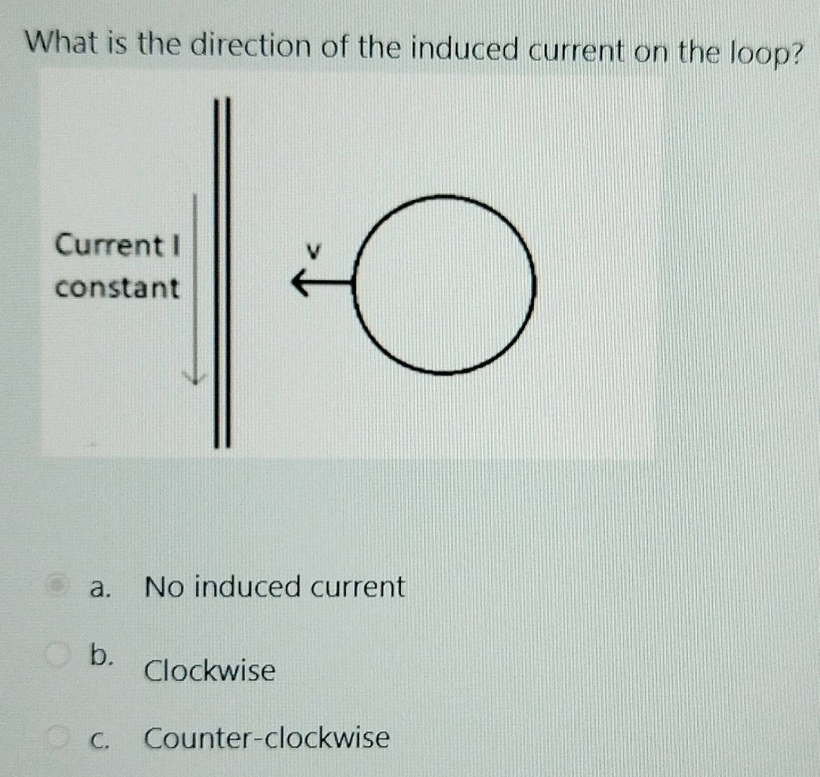 What is the direction of the induced current on the loop?
a. No induced current
b. Clockwise
c. Counter-clockwise