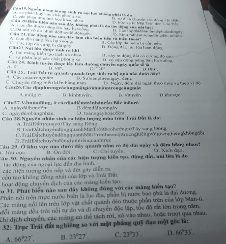 Câu19.Nguồn năng lượng sinh ra nội lực không phải là đo
A. sự phân huỳ các chất phóng xạ
C. các phân ứng hoá học khác nhau B. sự địch chuyển các đòng vật chất
Cầu 20.Biểu hiện nào sau đây không phải là do tác động của nội lực? D. bức xạ từ Mặt Trời đến Tri Đất
A. Lục địa được năng lên hay haxuồng
C. Đá nữ vỡ do nhiệt độthayđỏiđộtngột B. Các lớpđa đabiuônn|phoặcđứ gày
Câu 21.Tác động nào sau đây làm cho biển tiền và biển thoái? D. Sinh rahiệntượngđộngđất, núiléa.
A. Lục địa năng lên, hạ xuồng. B. Các lớp đá mềm bị uốn nếp.
C. Các lớp đá cứng bị đứtgây.
Câu23.Núi lửa được sinh ra khi D. Động đất, núi lừa hoạt động.
A. hai màng kiến tạo tách xa nhau.
C. sự phân huỷ các chất phóng xạ B. xây ra động đất có cường độ cao.
Câu 24: Kinh tuyển được lấy làm đường chuyên ngày quốc tế là D. có vận động năng lên, hạ xuồng
A. 0^n. B. 90°. Cr 120°. D 180°.
Câu 25: Trái Đất tự quanh quanh trục sinh ra hệ quả nào dưới đây?
A. Các mùatrongnăm.
C. Chuyển động biểu kiến hằng năm. B. Sựluânphiênngày, đèm,
Câu26.Các địaphươngcócùngmộtgiờkhinằmtrongcùngmột D. Ngày, đêm đài ngẫn theo mùa và theo vĩ độ.
A.múigiờ. B. kinhtuyến. B. vĩtuyến. D.khuvực.
Câu27. Vềmùađông, ở cácdjadiễmtrênbáncầu Bắc luôncó
A. ngàydàihơnđêm. B. dêmdài h ơnngày.
C. ngàyđêmbằngnhau. D. toànngàyhoặcđêm.
Câu 28.Nguyên nhân sinh ra hiện tượng mùa trên Trải Đất là do:
A.TráiĐấttựquaytừTây sang Đông
B. TráiĐấtchuyểnđộngquanhMặtTrờitheohướngtừTây sang Đông
C. Trái Đất chuy ển động quanh Mặt Trời the o mộttrụenghiêng với gó eng hiêngkhông đổi
D. Trái Đất chuy ển độngtjnhtiếnquanhtrục
Cầu 29. Ở khu vực nào dưới đây quanh năm có độ dài ngày và đêm bằng nhau?
. Hai cực. B. Ôn đới. C. Chi tuyển. D. Xích đạo.
Câu 30. Nguyên nhân của các hiện tượng kiến tạo, động đất, núi lửa là do
. tác động của ngoại lực đến địa hình.
các hiện tượng uốn nếp và đứt gãy diễn ra.
cầu tạo không đồng nhất của lớp vô Trái Đất.
hoạt động chuyển dịch của các mảng kiến tạo.
Su 31. Phát biểu nào sau đây không đúng với các màng kiến tạo?
Phần nổi trên mực nước biển là lục địa, phần bị nước bao phủ là đại dương.
Các mảng nổi lên trên lớp vật chất quánh dêo thuộc phần trên của lớp Man-ti.
Mỗi mảng đều trôi nổi tự do và di chuyển độc lập, tốc độ rất lớn trong năm.
Khi dịch chuyền, các mảng có thể tách rời, xô vào nhau, hoặc trượt qua nhau.
* 32: Trục Trái đất nghiêng so với mặt phẳng quỹ đạo một góc là:
A. 66°6_27'. B. 23°27'. C. 23^033 D. 66°33'.