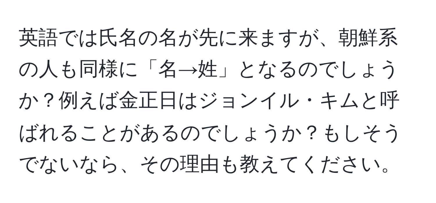 英語では氏名の名が先に来ますが、朝鮮系の人も同様に「名→姓」となるのでしょうか？例えば金正日はジョンイル・キムと呼ばれることがあるのでしょうか？もしそうでないなら、その理由も教えてください。