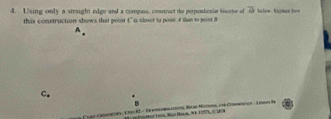 Using only a straight edge and a compass, construct the perpendicnlar bisector of overline AB below Expsain bow 
this construction shows that point C is closer to point 4 than to point B
C. 
B 
n Core-Geosetry, Une 82 - Transformations, Rigin Motions, and Condreence - Lesson fa 
Mi d[Isstroction, Rød Roor, Ny 12571, © 2018