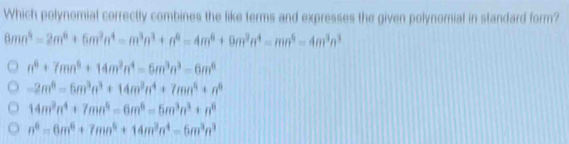 Which polynomial correctly combines the like terms and expresses the given polynomial in standard form?
8mn^6=2m^6+6m^3n^4=m^3n^3+n^6=4m^6+9m^3n^4=mn^6=4m^3n^3
n^6+7mn^6+14m^3n^4=6m^3n^3=6m^6
-2m^6=6m^3n^3+14m^3n^4+7mn^6+n^6
14m^3n^4+7mn^5=6m^6=5m^3n^3+n^6
n^6=6m^6+7mn^6+14m^3n^4=6m^3n^3