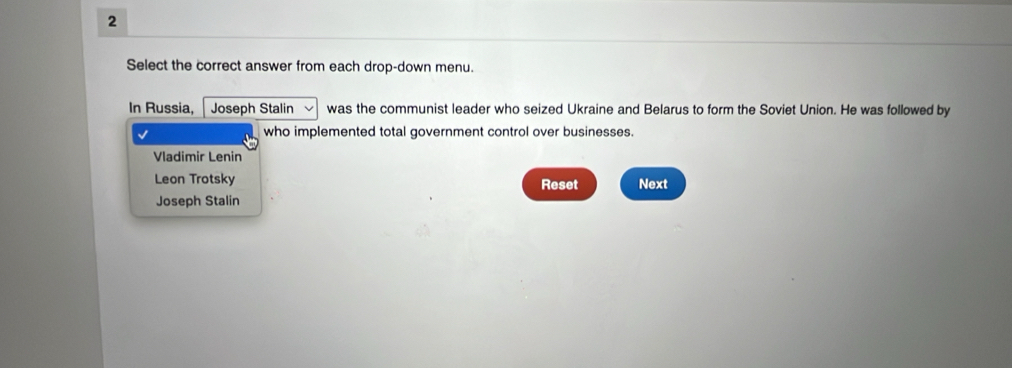 Select the correct answer from each drop-down menu.
In Russia, Joseph Stalin was the communist leader who seized Ukraine and Belarus to form the Soviet Union. He was followed by
who implemented total government control over businesses.
Vladimir Lenin
Leon Trotsky Reset Next
Joseph Stalin