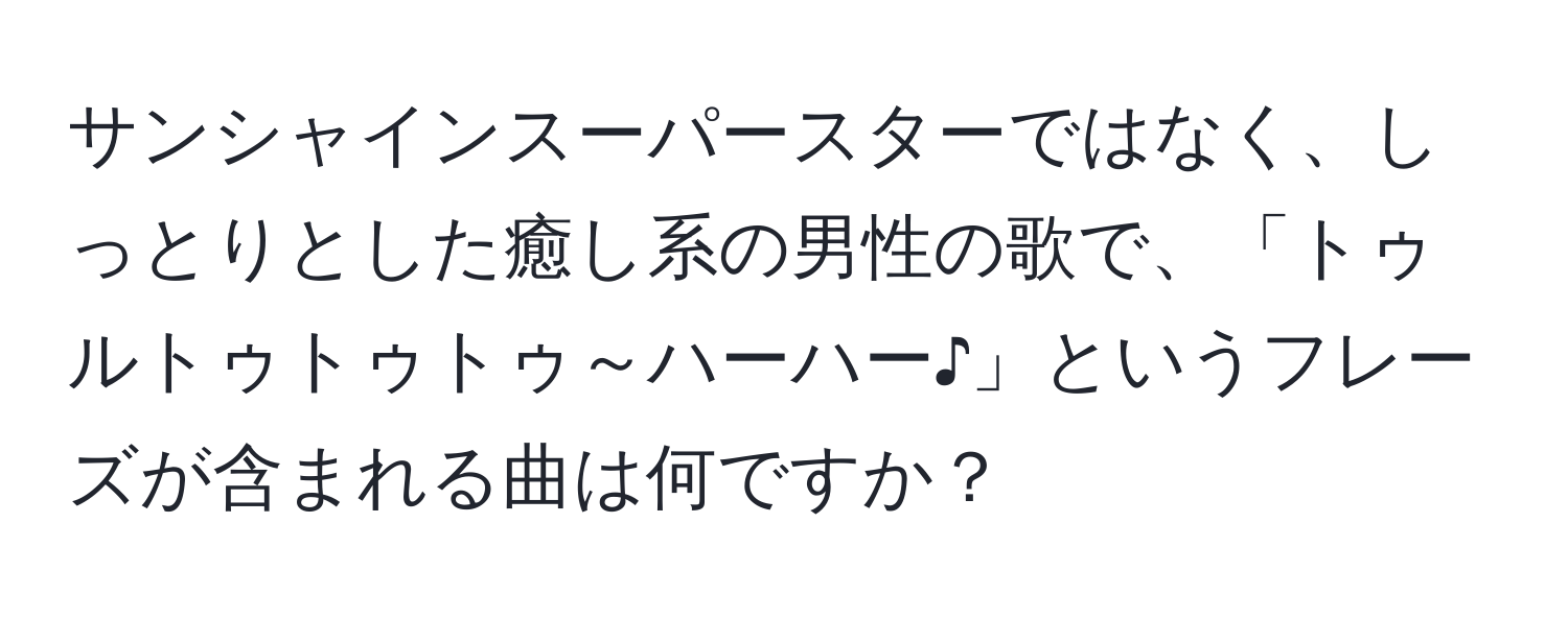 サンシャインスーパースターではなく、しっとりとした癒し系の男性の歌で、「トゥルトゥトゥトゥ～ハーハー♪」というフレーズが含まれる曲は何ですか？