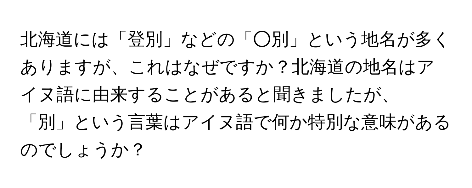 北海道には「登別」などの「○別」という地名が多くありますが、これはなぜですか？北海道の地名はアイヌ語に由来することがあると聞きましたが、「別」という言葉はアイヌ語で何か特別な意味があるのでしょうか？