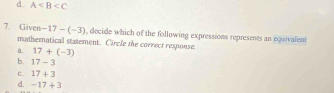 d. A
7. Given -17-(-3) , decide which of the following expressions represents an equivalent
mathematical statement. Circle the correct response.
a. 17+(-3)
b. 17-3
c. 17+3
d. -17+3