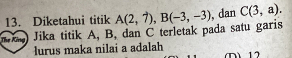 Diketahui titik A(2,7), B(-3,-3) , dan C(3,a). 
mk) Jika titik A, B, dan C terletak pada satu garis 
lurus maka nilai a adalah 
(D) 12