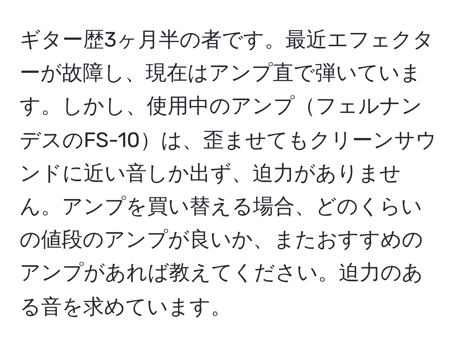 ギター歴3ヶ月半の者です。最近エフェクターが故障し、現在はアンプ直で弾いています。しかし、使用中のアンプフェルナンデスのFS-10は、歪ませてもクリーンサウンドに近い音しか出ず、迫力がありません。アンプを買い替える場合、どのくらいの値段のアンプが良いか、またおすすめのアンプがあれば教えてください。迫力のある音を求めています。