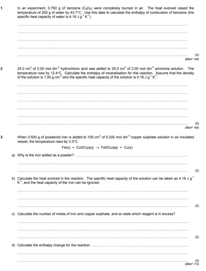 In an experiment, 0.750 q of benzene (C_6H_6) were completely burned in air. The heat evolved raised the 
temperature of 200 g of water by 43.7°C. Use this data to calculate the enthalpy of combustion of benzene (the 
specific heat capacity of water is 4.18Jg^(-1)K^(-1)). 
_ 
_ 
_ 
_ 
_ 
(4) 
(BBoF 168) 
2 25.0cm^3 of 2.00 mol dm^(-3) hydrochloric acid was added to 25.0cm^3 of 2.00moldm^(-3) ammonia solution. The 
temperature rose by 12.4°C. Calculate the enthalpy of neutralisation for this reaction. Assume that the density 
of the solution is 1.00gcm^(-3) and the specific heat capacity of the solution is 4.18Jg^(-1)K^(-1). 
_ 
_ 
_ 
_ 
_ 
_ 
(5) 
(BBoF 169) 
3 When 0.500 g of powdered iron is added to 100cm^3 of 0.200moldm^(-3) copper sulphate solution in an insulated 
vessel, the temperature rises by 3.3°C.
Fe(s)+CuSO_4(aq)to FeSO_4(aq)+Cu(s)
a) Why is the iron added as a powder?_ 
_ 
_ 
(2) 
b) Calculate the heat evolved in the reaction. The specific heat capacity of the solution can be taken as 4.18Jg^(-1)
K^(-1) , and the heat capacity of the iron can be ignored. 
_ 
_ 
_ 
(2) 
c) Calculate the number of moles of iron and copper sulphate, and so state which reagent is in excess? 
_ 
_ 
_ 
(2) 
d) Calculate the enthalpy change for the reaction._ 
_ 
_ 
(2) 
(BBoF 170)