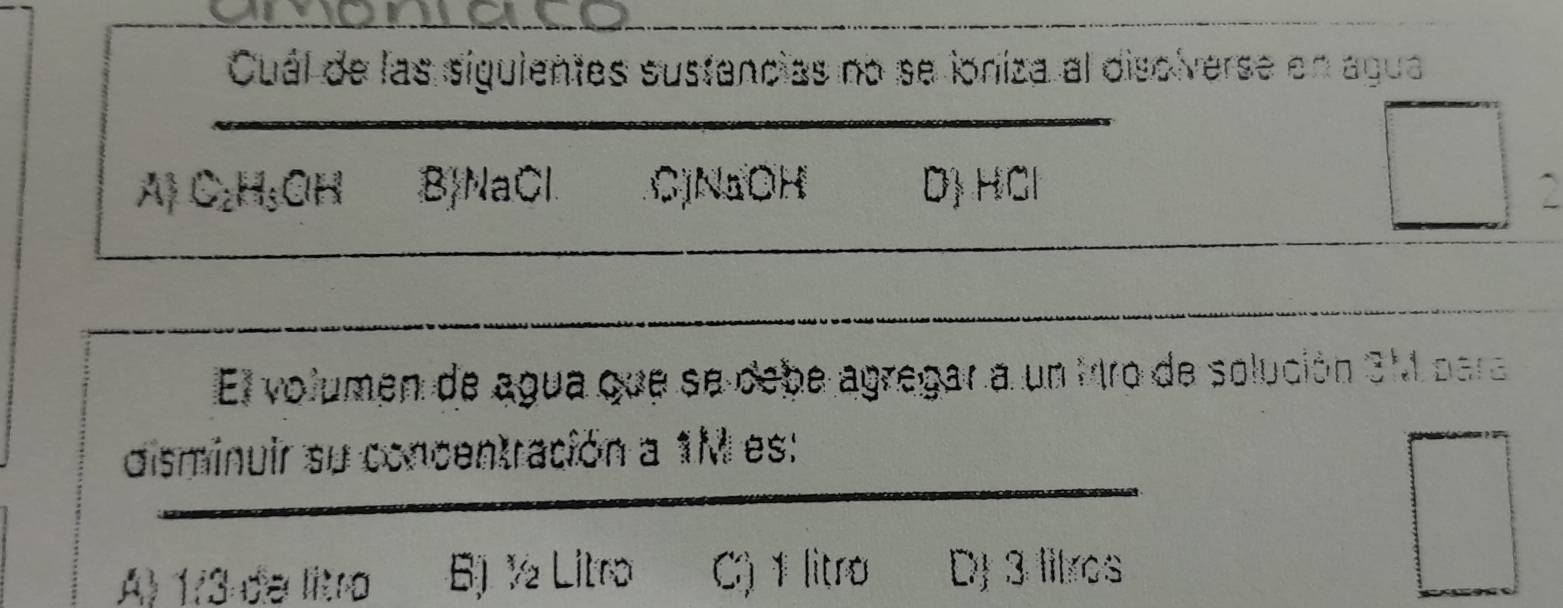 Cuál de las siguientes sustancias no se ioniza al disolverse en agua
Al C₂H₃OH B NaCl C) NaOH D) HCl
□ :□
El volumen de agua que se debe agregar a un Mro de solución 3M para
disminuir su concentración a 1M es:
A) 1/3 de litro B) ½ Litro C) 1 litro DJ 3 litros
□