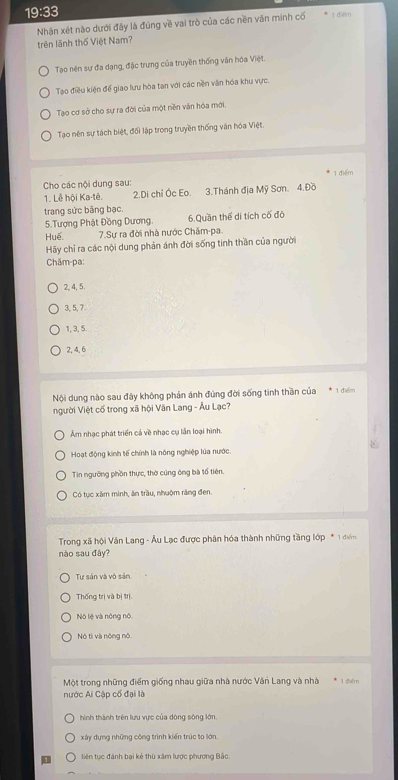 19:33
Nhận xét nào dưới đây là đúng về vai trò của các nền văn minh cổ ī điēm
trên lãnh thổ Việt Nam?
Tao nên sự đa dạng, đặc trưng của truyền thống văn hóa Việt.
Tạo điều kiện để giao lưu hòa tan với các nền văn hóa khu vực.
Tạao cơ sở cho sự ra đời của một nền vãn hóa mới.
Tạo nên sự tách biệt, đối lập trong truyền thống văn hóa Việt.
Cho các nội dung sau: 1 điểm
1. Lễ hội Ka-tê. 2.Di chỉ Óc Eo. 3.Thánh địa Mỹ Sơn. 4.Đồ
trang sức bằng bạc.
5.Tượng Phật Đồng Dương. 6.Quần thế di tích cố đô
Huế.  7.Sự ra đời nhà nước Chăm-pa.
Hãy chỉ ra các nội dung phản ánh đời sống tinh thần của người
Chăm-pa:
2, 4, 5.
3, 5, 7.
1, 3, 5.
2, 4, 6
Nội dung nào sau đây không phản ánh đúng đời sống tinh thần của * 1 điểm
người Việt cổ trong xã hội Văn Lang - Âu Lạc?
Âm nhạc phát triển cá về nhạc cụ lẫn loại hình.
Hoạt động kinh tế chính là nông nghiệp lủa nước.
Tín ngưỡng phồn thực, thờ cúng ông bà tổ tiên.
Có tục xãm mình, ăn trầu, nhuộm răng đen.
Trong xã hội Văn Lang - Âu Lạc được phân hóa thành những tầng lớp * 1 điểm
nào sau đây?
Tư sản và vô sản.
Thống trị và bị trị.
Nô lệ và nông nô.
Nô tì và nông nô.
Một trong những điểm giống nhau giữa nhà nước Văn Lang và nhà 1 điểm
nước Ai Cập cổ đại là
hình thành trên lưu vực của dòng sông lớn.
xây dựng những công trình kiến trúc to lớn.
liên tục đánh bại kẻ thù xâm lược phương Bắc.