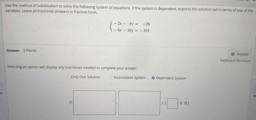 Use the method of substitution to solve the following system of equations. If the system is dependent, express the solution set in terms of one of the
variables. Leave all fractional answers in fraction form.
beginarrayl -2x-4y=-26 -8x-16y=-101endarray.
Answer 5 Points
Keypad
Keyboard Shortcuts
Selecting an option will display any text boxes needed to complete your answer.
Only One Solution Inconsistent System Dependent System

N
) | □ ∈ R