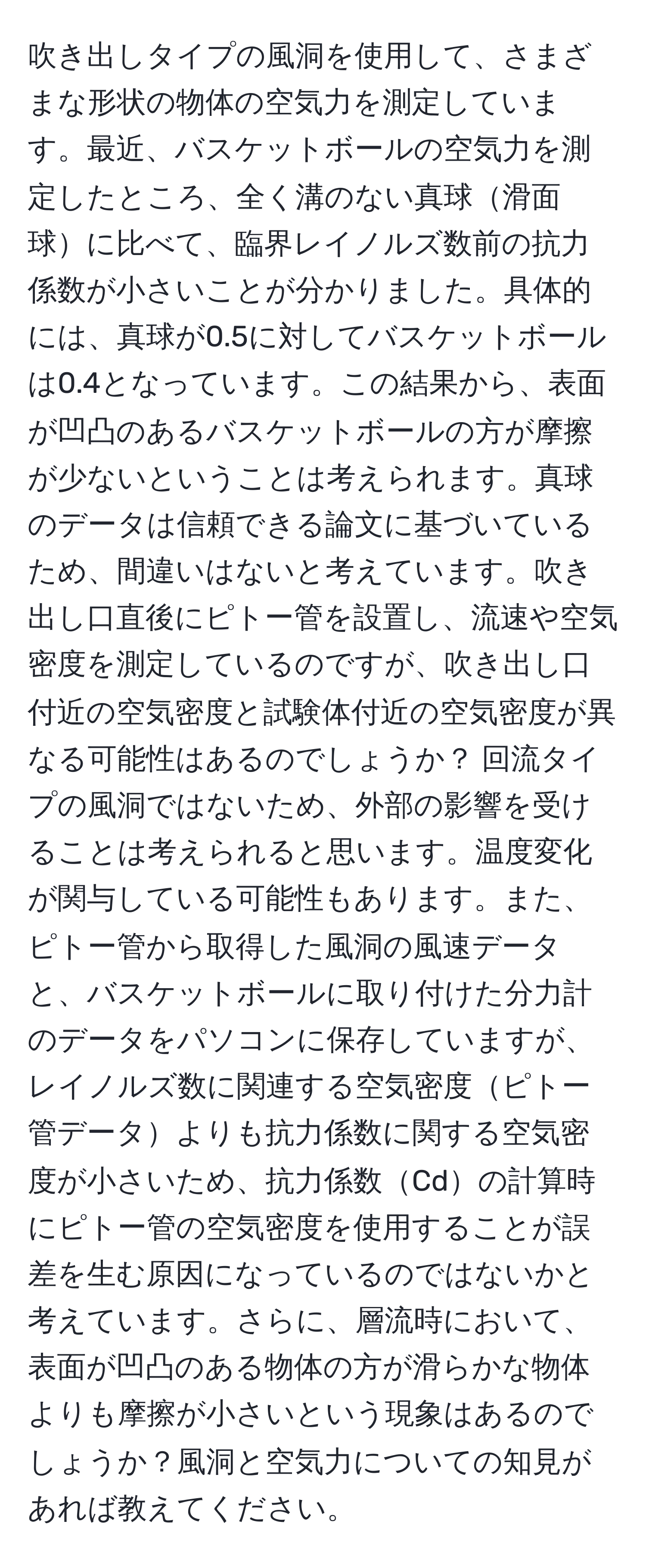 吹き出しタイプの風洞を使用して、さまざまな形状の物体の空気力を測定しています。最近、バスケットボールの空気力を測定したところ、全く溝のない真球滑面球に比べて、臨界レイノルズ数前の抗力係数が小さいことが分かりました。具体的には、真球が0.5に対してバスケットボールは0.4となっています。この結果から、表面が凹凸のあるバスケットボールの方が摩擦が少ないということは考えられます。真球のデータは信頼できる論文に基づいているため、間違いはないと考えています。吹き出し口直後にピトー管を設置し、流速や空気密度を測定しているのですが、吹き出し口付近の空気密度と試験体付近の空気密度が異なる可能性はあるのでしょうか？ 回流タイプの風洞ではないため、外部の影響を受けることは考えられると思います。温度変化が関与している可能性もあります。また、ピトー管から取得した風洞の風速データと、バスケットボールに取り付けた分力計のデータをパソコンに保存していますが、レイノルズ数に関連する空気密度ピトー管データよりも抗力係数に関する空気密度が小さいため、抗力係数Cdの計算時にピトー管の空気密度を使用することが誤差を生む原因になっているのではないかと考えています。さらに、層流時において、表面が凹凸のある物体の方が滑らかな物体よりも摩擦が小さいという現象はあるのでしょうか？風洞と空気力についての知見があれば教えてください。