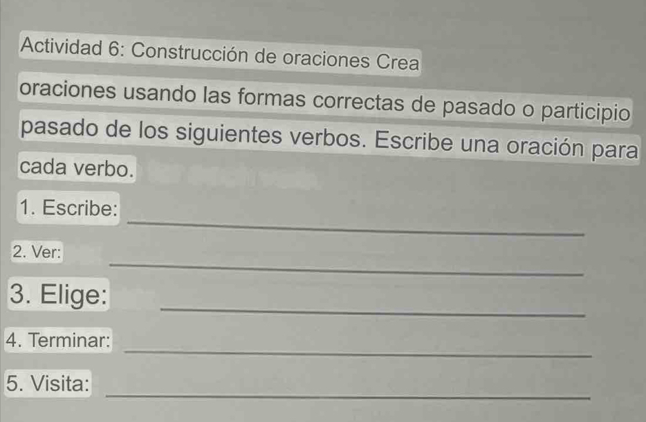 Actividad 6: Construcción de oraciones Crea 
oraciones usando las formas correctas de pasado o participio 
pasado de los siguientes verbos. Escribe una oración para 
cada verbo. 
_ 
1. Escribe: 
_ 
2. Ver: 
_ 
3. Elige: 
_ 
4. Terminar: 
_ 
5. Visita: