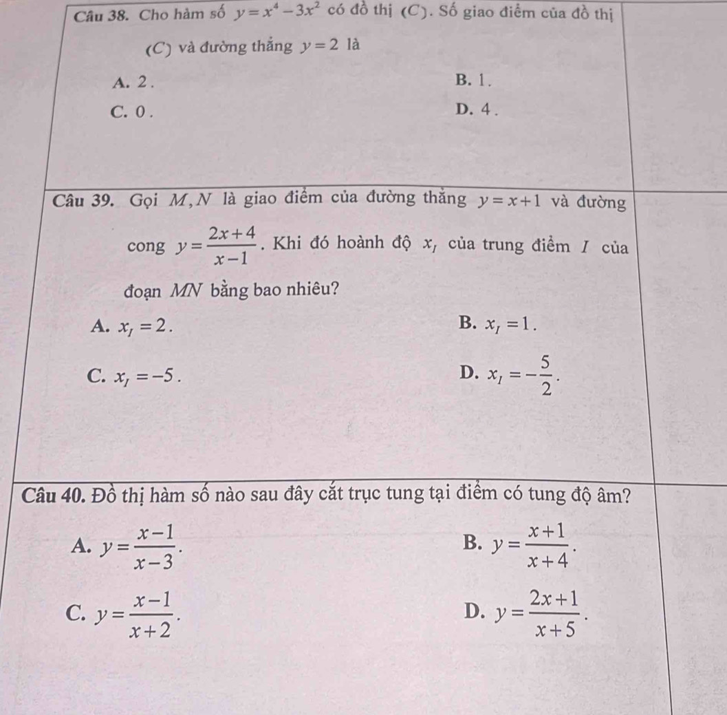 Cho hàm số y=x^4-3x^2 có đồ thị (C). Số giao điểm của đồ thị
(C) và đường thắng y=2 là
A. 2. B. 1.
C. 0. D. 4.
Câu 39. Gọi M,N là giao điểm của đường thắng y=x+1 và đường
cong y= (2x+4)/x-1 . Khi đó hoành độ x, của trung điểm / của
đoạn MN bằng bao nhiêu?
A. x_I=2. B. x_I=1.
C. x_I=-5. D. x_1=- 5/2 . 
Câu 40. Đồ thị hàm số nào sau đây cắt trục tung tại điểm có tung độ âm?
A. y= (x-1)/x-3 . y= (x+1)/x+4 . 
B.
C. y= (x-1)/x+2 . y= (2x+1)/x+5 . 
D.