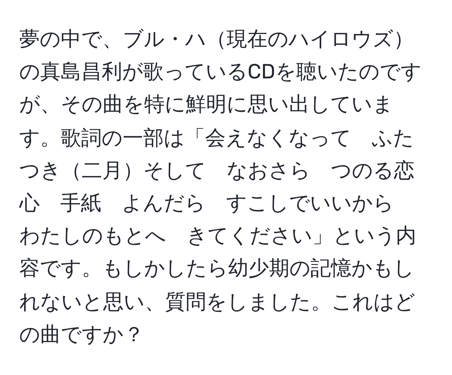 夢の中で、ブル・ハ現在のハイロウズの真島昌利が歌っているCDを聴いたのですが、その曲を特に鮮明に思い出しています。歌詞の一部は「会えなくなって　ふたつき二月そして　なおさら　つのる恋心　手紙　よんだら　すこしでいいから　わたしのもとへ　きてください」という内容です。もしかしたら幼少期の記憶かもしれないと思い、質問をしました。これはどの曲ですか？