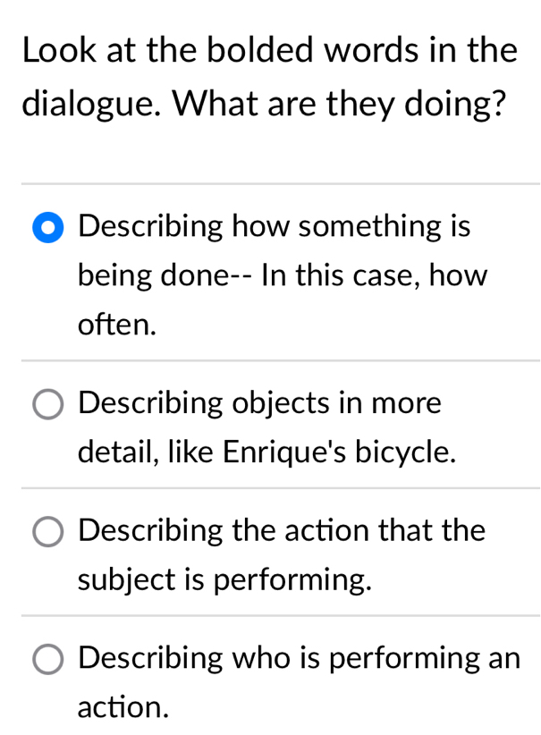 Look at the bolded words in the
dialogue. What are they doing?
Describing how something is
being done-- In this case, how
often.
Describing objects in more
detail, like Enrique's bicycle.
Describing the action that the
subject is performing.
Describing who is performing an
action.