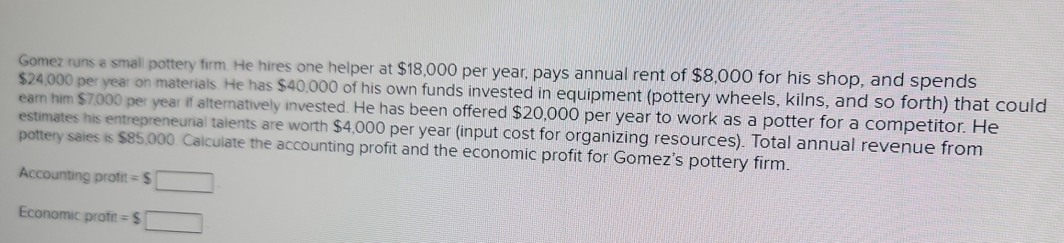 Gomez runs a small pottery firm. He hires one helper at $18,000 per year, pays annual rent of $8,000 for his shop, and spends
$24,000 per year on materials. He has $40,000 of his own funds invested in equipment (pottery wheels, kilns, and so forth) that could 
earn him $7,000 per year if alternatively invested. He has been offered $20,000 per year to work as a potter for a competitor. He 
estimates his entrepreneurial talents are worth $4,000 per year (input cost for organizing resources). Total annual revenue from 
pottery sales is $85,000. Calculate the accounting profit and the economic profit for Gomez's pottery firm. 
Accounting profit =$□
Economic profit =$□