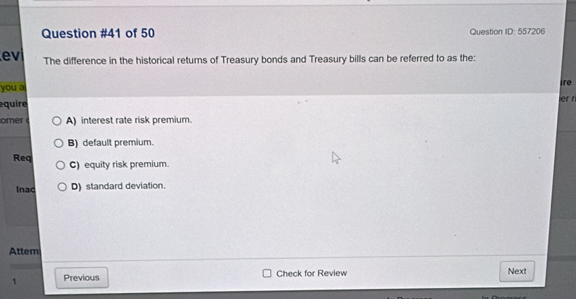 of 50 Question ID: 557206
evi The difference in the historical returns of Treasury bonds and Treasury bills can be referred to as the:
you a
ire
equire
er r
omer A) interest rate risk premium.
B) default premium.
Req C) equity risk premium.
Inac D) standard deviation.
Attem
1 Previous Check for Review Next