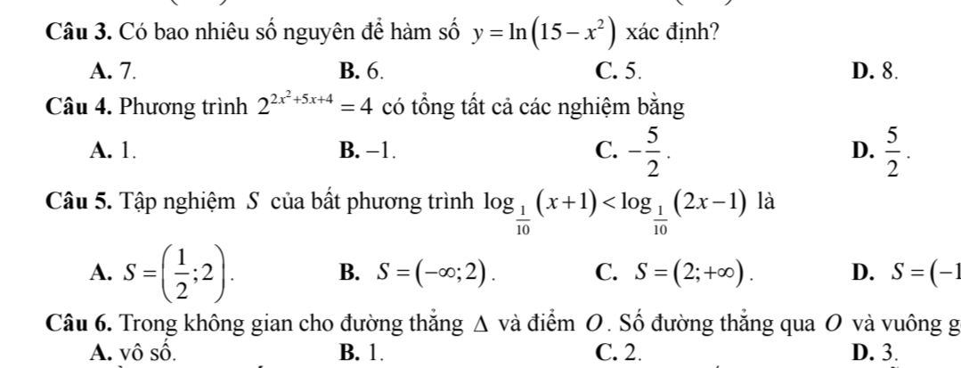 Có bao nhiêu số nguyên để hàm số y=ln (15-x^2) xác định?
A. 7. B. 6. C. 5. D. 8.
Câu 4. Phương trình 2^(2x^2)+5x+4=4 có tổng tất cả các nghiệm bằng
A. 1. B. −1. C. - 5/2 . D.  5/2 . 
Câu 5. Tập nghiệm S của bất phương trình log _ 1/10 (x+1) là
A. S=( 1/2 ;2).
B. S=(-∈fty ;2). C. S=(2;+∈fty ). D. S=(-1
Câu 6. Trong không gian cho đường thăng △ vdot a a điểm O. Số đường thắng qua O và vuông g
A. vô : _ A
B. 1. C. 2. D. 3.