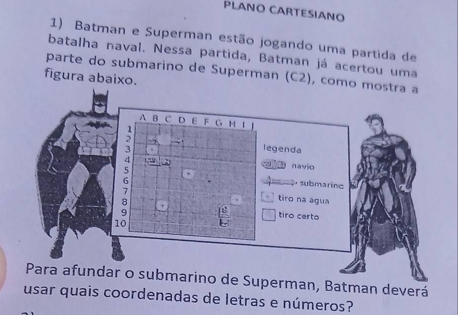 PLANO CARTESIANO 
1) Batman e Superman estão jogando uma partida de 
batalha naval. Nessa partida, Batman já acertou uma 
parte do submarino de Superman (C2), como m 
figura abaixo. 
bmarino de Superman, Batman deverá 
usar quais coordenadas de letras e números?