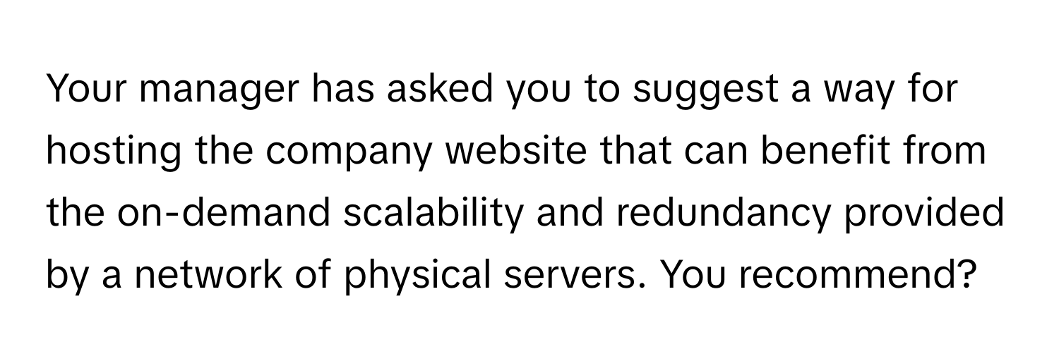 Your manager has asked you to suggest a way for hosting the company website that can benefit from the on-demand scalability and redundancy provided by a network of physical servers. You recommend?