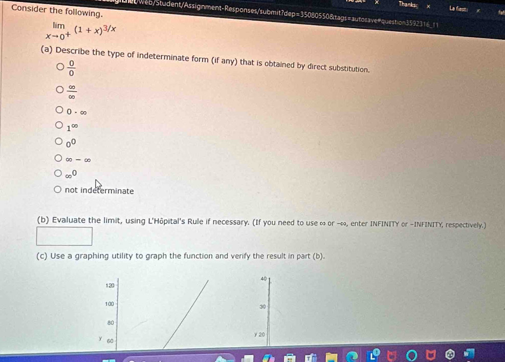 Thanks
La fiesti
Consider the following.
gnhet/web/Student/Assignment-Responses/submit?dep=35080550&tags=autosave#question3592316_11
limlimits _xto 0^+(1+x)^3/x
(a) Describe the type of indeterminate form (if any) that is obtained by direct substitution.
 0/0 
 ∈fty /∈fty  
0· ∈fty
1^(∈fty)
0^0
∈fty -∈fty
∈fty^0
not indeterminate
(b) Evaluate the limit, using L'Hôpital's Rule if necessary. (If you need to use ∞ or - ∞, enter INFINITY or -INFINITY, respectively.)
(c) Use a graphing utility to graph the function and verify the result in part (b).
40
120
100
30
80
y 20
Y 60