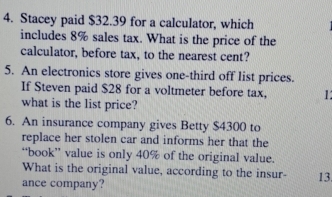 Stacey paid $32.39 for a calculator, which 
includes 8% sales tax. What is the price of the 
calculator, before tax, to the nearest cent? 
5. An electronics store gives one-third off list prices. 
If Steven paid $28 for a voltmeter before tax, 1 
what is the list price? 
6. An insurance company gives Betty $4300 to 
replace her stolen car and informs her that the 
“book” value is only 40% of the original value. 
What is the original value, according to the insur- 13 
ance company?