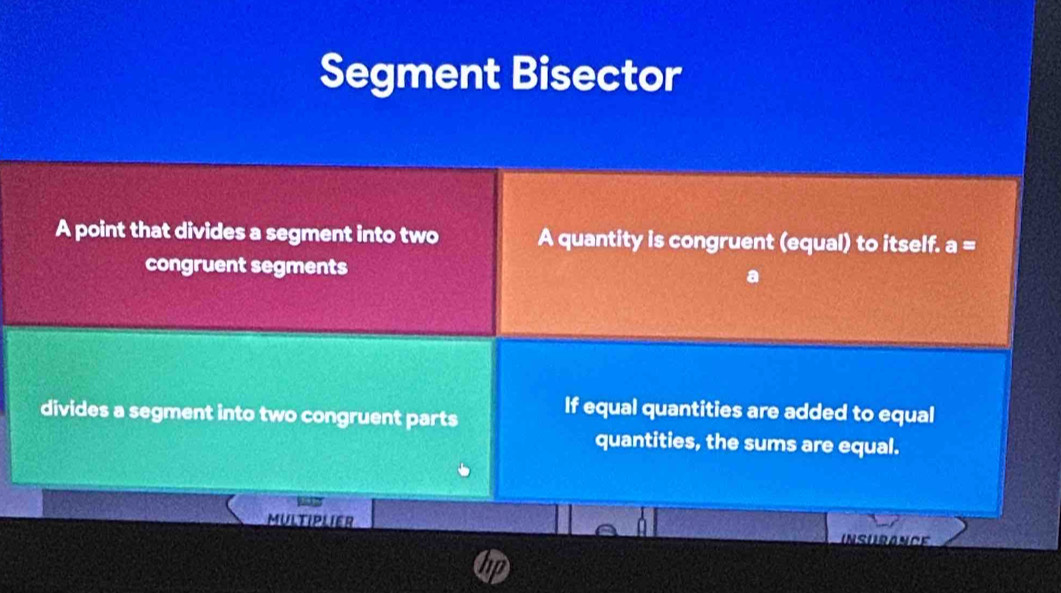 Segment Bisector 
A point that divides a segment into two A quantity is congruent (equal) to itself. a=
congruent segments 
divides a segment into two congruent parts 
If equal quantities are added to equal 
quantities, the sums are equal. 
MULTIPLIER 
INSURANCE