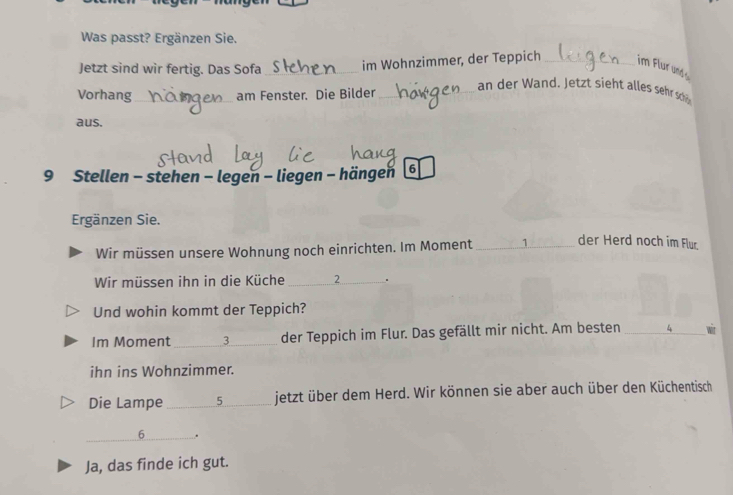 Was passt? Ergänzen Sie. 
Jetzt sind wir fertig. Das Sofa_ im Wohnzimmer, der Teppich _im Flur und 
Vorhang_ am Fenster. Die Bilder_ 
an der Wand. Jetzt sieht alles sehr s 
aus. 
9 Stellen - stehen - legen - liegen - hängen 6
Ergänzen Sie. 
Wir müssen unsere Wohnung noch einrichten. Im Moment _ 1 der Herd noch im Flur 
Wir müssen ihn in die Küche _ 2. 
Und wohin kommt der Teppich? 
Im Moment_ 3 der Teppich im Flur. Das gefällt mir nicht. Am besten _wit 
ihn ins Wohnzimmer. 
Die Lampe_ 5 jetzt über dem Herd. Wir können sie aber auch über den Küchentisch 
_6 . 
Ja, das finde ich gut.