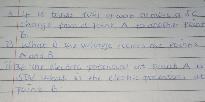 3 4 it takes toas of wors to move a 5c
charge from a point, A to another point
B. 
i what is the voltage across the poines
A and B
cufay the electric potentiocu at point A is 
Sov what is the electric potentioul at 
point B