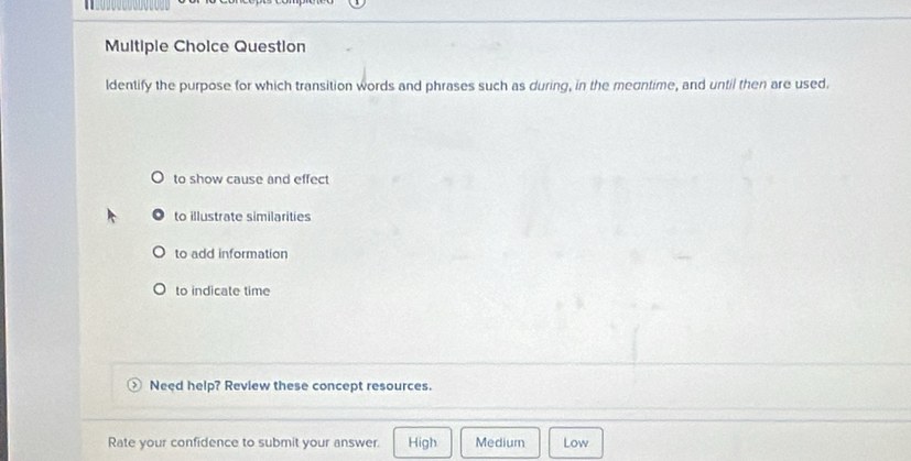 Question
ldentify the purpose for which transition words and phrases such as during, in the meontime, and until then are used.
to show cause and effect
to illustrate similarities
to add information
to indicate time
Need help? Review these concept resources.
Rate your confidence to submit your answer. High Medium Low