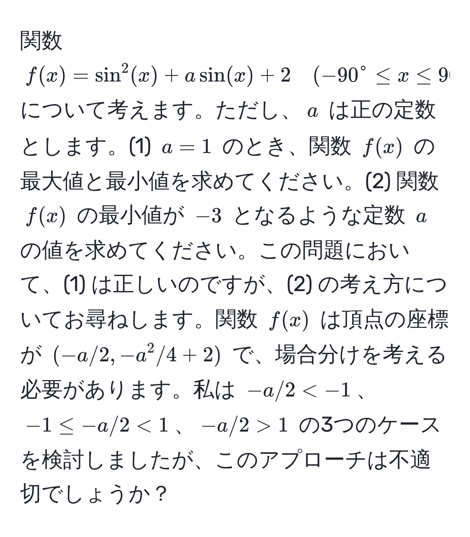 関数 $f(x) = sin^2(x) + a sin(x) + 2 quad (-90° ≤ x ≤ 90°)$ について考えます。ただし、$a$ は正の定数とします。(1) $a = 1$ のとき、関数 $f(x)$ の最大値と最小値を求めてください。(2) 関数 $f(x)$ の最小値が $-3$ となるような定数 $a$ の値を求めてください。この問題において、(1) は正しいのですが、(2) の考え方についてお尋ねします。関数 $f(x)$ は頂点の座標が $(-a/2, -a^2/4 + 2)$ で、場合分けを考える必要があります。私は $-a/2 < 1$、$-a/2 > 1$ の3つのケースを検討しましたが、このアプローチは不適切でしょうか？