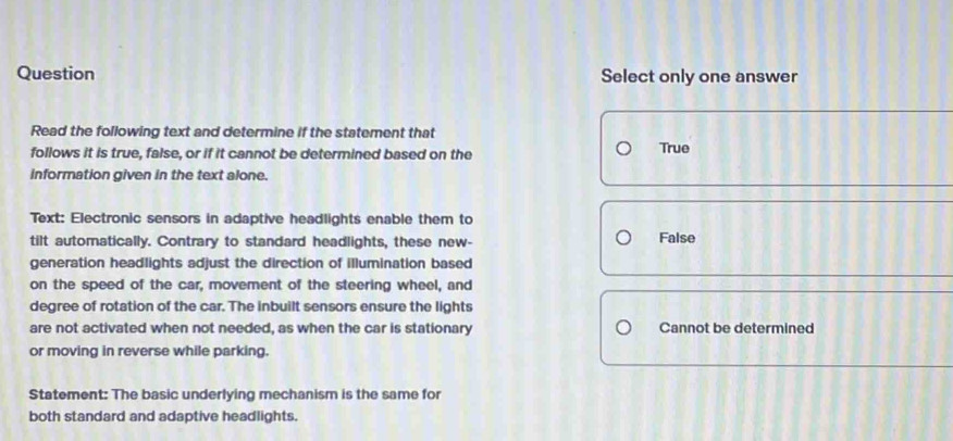 Question Select only one answer
Read the following text and determine if the statement that
follows it is true, false, or if it cannot be determined based on the True
information given in the text alone.
Text: Electronic sensors in adaptive headlights enable them to
tilt automatically. Contrary to standard headlights, these new- False
generation headlights adjust the direction of illumination based
on the speed of the car, movement of the steering wheel, and
degree of rotation of the car. The inbuilt sensors ensure the lights
are not activated when not needed, as when the car is stationary Cannot be determined
or moving in reverse while parking.
Statement: The basic underlying mechanism is the same for
both standard and adaptive headlights.