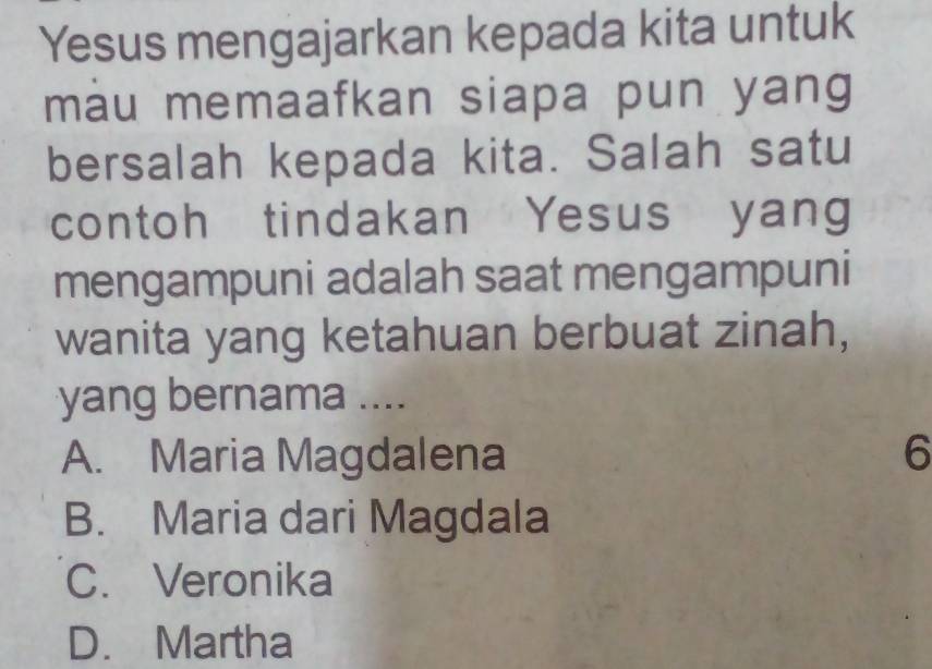 Yesus mengajarkan kepada kita untuk
màu memaafkan siapa pun yang
bersalah kepada kita. Salah satu
contoh tindakan Yesus yang
mengampuni adalah saat mengampuni
wanita yang ketahuan berbuat zinah,
yang bernama ....
A. Maria Magdalena 6
B. Maria dari Magdala
C. Veronika
D. Martha