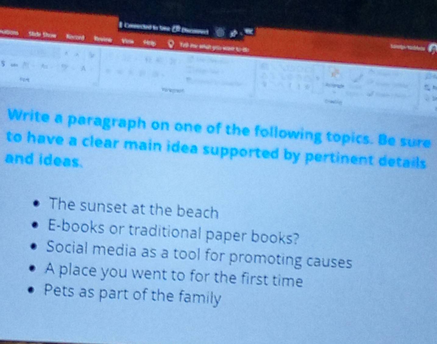 Coneced in Sone C Dannee 
Tell eme what yoiu wave to 
Write a paragraph on one of the following topics. Be sure 
to have a clear main idea supported by pertinent details . 
and ideas. 
The sunset at the beach 
E-books or traditional paper books? 
Social media as a tool for promoting causes 
A place you went to for the first time 
Pets as part of the family