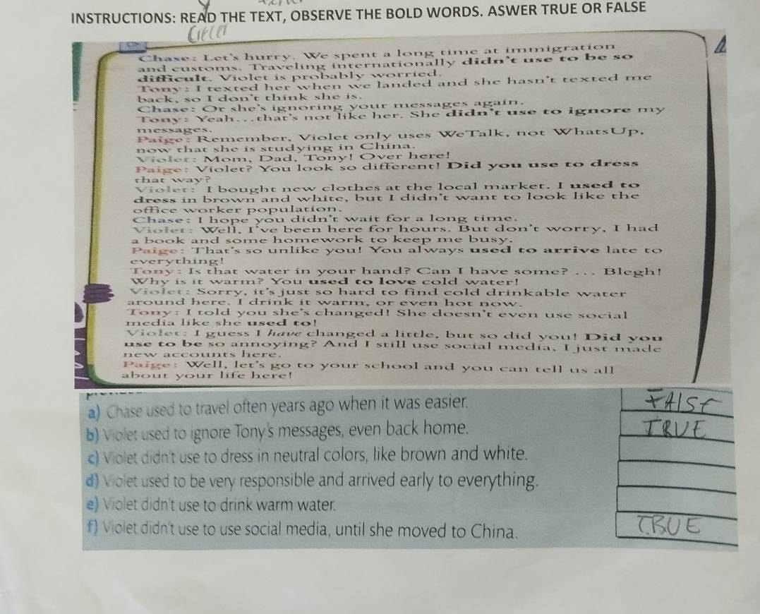 INSTRUCTIONS: READ THE TEXT, OBSERVE THE BOLD WORDS. ASWER TRUE OR FALSE
Chase: Let's hurry. We spent a long time at immigration
and customs. Traveling internationally didn't use to be so
difficult. Violet is probably worried.
Tony: I texted her when we landed and she hasn't texted me
back, so I don't think she is.
Chase: Or she's ignoring your messages again.
Tony: Yeah. that's not like her. She didn't use to ignore my
messages.
Paige: Remember, Violet only uses WeTalk, not WhatsUp,
now that she is studying in China.
Violer: Mom, Dad, Tony! Over here!
Paige: Violet? You look so different! Did you use to dress
that way?
Violet: I bought new clothes at the local market. I used to
dress in brown and white, but I didn't want to look like the
office worker population.
Chase: I hope you didn't wait for a long time.
Violet: Well, I've been here for hours. But don't worry, I had
a book and some homework to keep me busy.
Paige: That's so unlike you! You always used to arrive late to
everything!
Tony: Is that water in your hand? Can I have some? ... Blegh!
Why is it warm? You used to love cold water!
Violet: Sorry, it's just so hard to find cold drinkable water
around here. I drink it warm, or even hot now.
Tony: I told you she's changed! She doesn't even use social
media like she used to!
Violet: I guess I have changed a little, but so did you! Did you
use to be so annoying? And I still use social media, I just made
new accounts here.
Paige: Well, let's go to your school and you can tell us all
about your life here!
a) Chase used to travel often years ago when it was easier.
b) Violet used to ignore Tony's messages, even back home.
c) Violet didn't use to dress in neutral colors, like brown and white.
d) Violet used to be very responsible and arrived early to everything.
e) Violet didn't use to drink warm water.
f) Violet didn't use to use social media, until she moved to China.