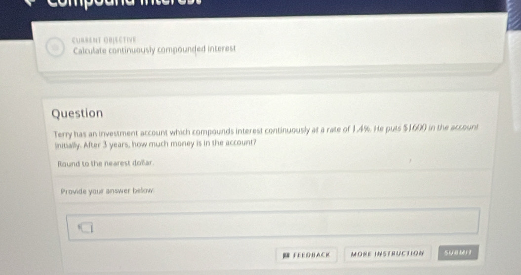 EURBENT OBJECTIVE 
Calculate continuously compounded interest 
Question 
Terry has an investment account which compounds interest continuously at a rate of 1.4%. He puts $1600 in the account 
initially. After 3 years, how much money is in the account? 
Round to the nearest dollar. 
Provide your answer below 
FEEDBACK MORE INSTRUcTioN SUBMH