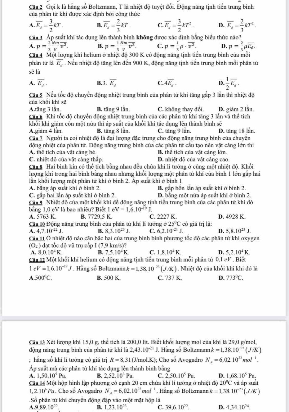 Gọi k là hằng số Boltzmann, T là nhiệt độ tuyệt đối. Động năng tịnh tiến trung bình
của phân tử khí được xác định bởi công thức
A. overline E_d= 3/2 kT. B. overline E_d= 2/3 kT. C. overline E_d= 3/2 kT^2. D. overline E_d= 2/3 kT^2.
Câu 3 Áp suất khí tác dụng lên thành bình không được xác định bằng biểu thức nào?
A. p= 2/3  Nm/V overline v^2. B. p= 1/3  Nm/V overline v^2. C. p= 1/3 rho · overline v^2. D. p= 2/3 mu overline E_d.
Câu 4 Một lượng khí helium ở nhiệt độ 300 K có động năng tịnh tiến trung bình của mỗi
phân tử là overline E_d. Nếu nhiệt độ tăng lên đến 900 K, động năng tịnh tiến trung bình mỗi phân tử
sẽ là
A. overline E_d. B.3. overline E_d C. 4overline E_d. D.  1/2 overline E_d.
Câu 5 Nếu tốc độ chuyển động nhiệt trung bình của phân tử khí tăng gấp 3 lần thì nhiệt độ
của khối khí sẽ
A.tăng 3 lần. B. tăng 9 lần. C. không thay đồi. D. giảm 2 lần.
Câu 6 Khi tốc độ chuyển động nhiệt trung bình của các phân tử khí tăng 3 lần và thể tích
khối khí giảm còn một nửa thì áp suất của khối khí tác dụng lên thành bình sẽ
A.giam 4 lần. B. tăng 8 lần. C. tăng 9 lần. D. tăng 18 lần.
Câu 7 Người ta coi nhiệt độ là đại lượng đặc trưng cho động năng trung bình của chuyển
động nhiệt của phân tử. Động năng trung bình của các phân tử cầu tạo nên vật cảng lớn thì
A. thể tích của vật cảng bé. B. thể tích của vật cảng lớn.
C. nhiệt độ của vật cảng thấp. D. nhiệt độ của vật càng cao.
Câu 8 Hai bình kín có thể tích bằng nhau đều chứa khí lí tưởng ở cùng một nhiệt độ. Khối
lượng khí trong hai bình bằng nhau nhưng khối lượng một phân tử khí của bình 1 lớn gấp hai
lần khối lượng một phân tử khí ở bình 2. Áp suất khí ở bình 1
A. bằng áp suất khí ở bình 2. B. gấp bốn lần áp suất khí ở bình 2.
C. gấp hai lần áp suất khí ở bình 2. D. bằng một nửa áp suất khí ở bình 2.
Câu 9 Nhiệt độ của một khối khí để động năng tịnh tiến trung bình của các phân tử khí đó
bằng 1,0 eV là bao nhiêu? Biết 1 e V=1,6.10^(-19)J.
A. 5763 K. B. 7729,5 K. C. 2227 K. D. 4928 K.
Câu 10 Động năng trung bình của phân từ khí lí tưởng ở 25°C có giá trị là:
A. 4,7.10^(-22)J. B. 8,3.10^(23)J. C. 6,2.10^(-21)J. D. 5,8.10^(23)J.
Câu 11 Ở nhiệt độ nào căn bậc hai của trung bình bình phương tốc độ các phân tử khí oxygen
(O_2) đạt tốc độ vũ trụ cấp I(7,9 km/s)?
A. 8,0.10^4K. B. 7,5.10^4K. C. 1,8.10^4K. D. 5,2.10^4K.
Câu 12 Một khối khí helium có động năng tịnh tiến trung bình mỗi phân tử 0,1 eV . Biết
le V=1,6.10^(-19)J * . Hằng số Boltzmann k=1,38.10^(-23)(J/K). Nhiệt độ của khối khí khi đó là
A. 500°C. B. 500 K. C. 737 K. D. 773°C.
Câu 13 Xét lượng khí 15,0 g, thể tích là 200,0 lít. Biết khối lượng mol của khí là 29,0 g/mol,
động năng trung bình của phân tử khí là 2,43.10^(-21)J J. Hằng số Boltzmann k=1,38.10^(-23)(J/K); hằng số khí lí tưởng có giá trị R=8,31 (J/mol.K); Cho số Avogadro N_A=6,02.10^(23)mol^(-1).
Áp suất mà các phân tử khí tác dụng lên thành bình bằng
A. 1,50.10^5Pa. B. 2,52.10^3Pa. C. 2,50.10^5Pa. D. 1,68.10^5Pa.
Câu 14 Một hộp hình lập phương có cạnh 20 cm chứa khí lí tưởng ở nhiệt độ 20°C và áp suất
2.10^6Pa. Cho số Avogadro N_A=6,02.10^(23)mol^(-1). Hằng số Boltzmann k=1,38.10^(-23)(J/K)
Số phân tử khí chuyển động đập vào một mặt hộp là
A.9,89.10^(22).
B. 1,23.10^(23). C. 39,6.10^(22). D. 4,34.10^(24).