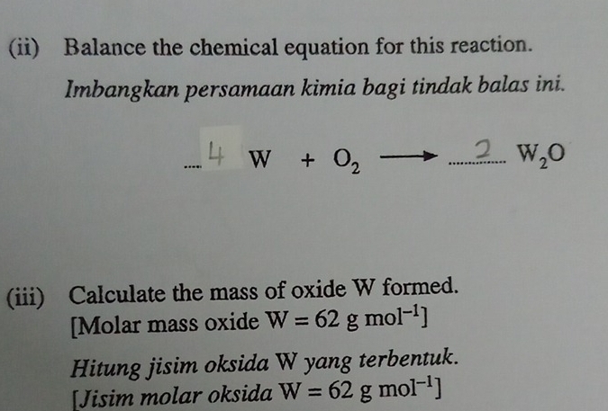 (ii) Balance the chemical equation for this reaction. 
Imbangkan persamaan kimia bagi tindak balas ini. 
_
W+O_2to _  W_2O
(iii) Calculate the mass of oxide W formed. 
[Molar mass oxide W=62gmol^(-1)J
Hitung jisim oksida W yang terbentuk. 
[Jisim molar oksida W=62gmol^(-1)J