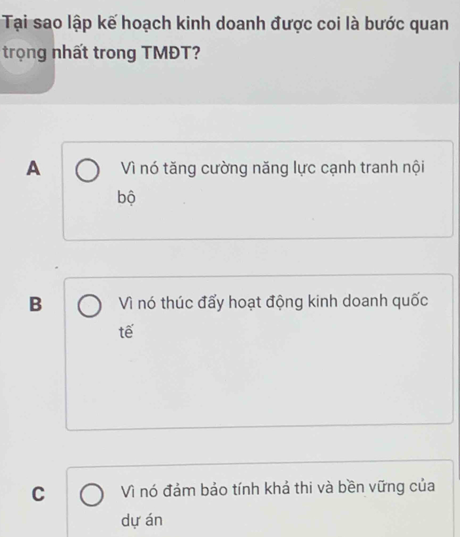 Tại sao lập kế hoạch kinh doanh được coi là bước quan
trọng nhất trong TMĐT?
A Vì nó tăng cường năng lực cạnh tranh nội
bộ
B Vì nó thúc đẩy hoạt động kinh doanh quốc
tế
C Vì nó đảm bảo tính khả thi và bền vững của
dự án