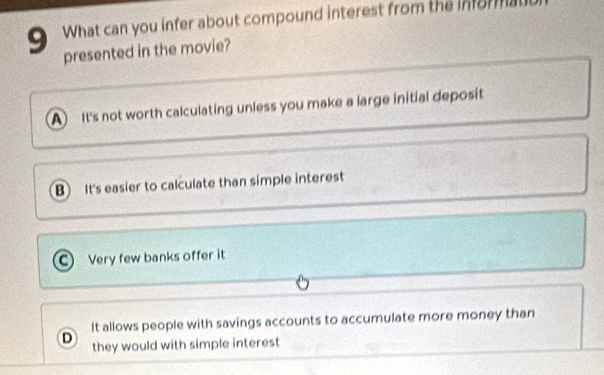 What can you infer about compound interest from the informal
presented in the movie?
A It's not worth calculating unless you make a large initial deposit
B It's easier to calculate than simple interest
C Very few banks offer it
It allows people with savings accounts to accumulate more money than
D they would with simple interest