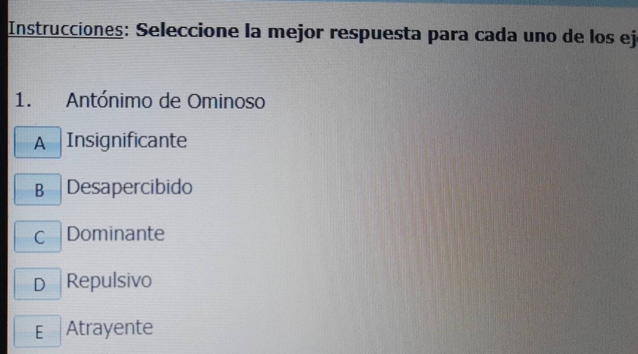 Instrucciones: Seleccione la mejor respuesta para cada uno de los ej
1. Antónimo de Ominoso
A Insignificante
B Desapercibido
c Dominante
D₹ Repulsivo
E Atrayente